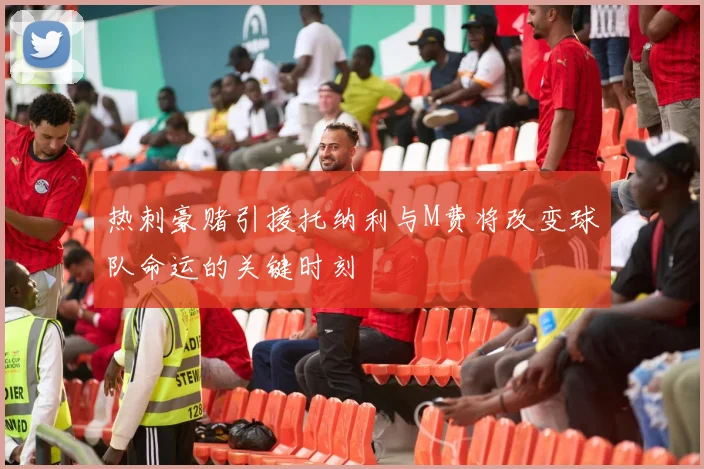 热刺豪赌引援托纳利与M费将改变球队命运的关键时刻