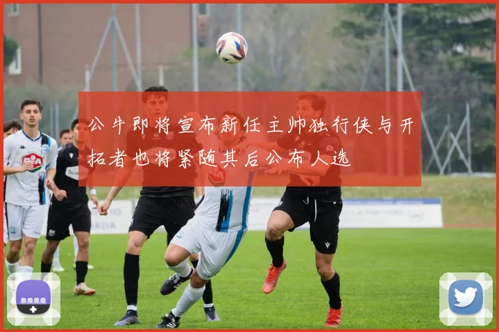 公牛即将宣布新任主帅独行侠与开拓者也将紧随其后公布人选