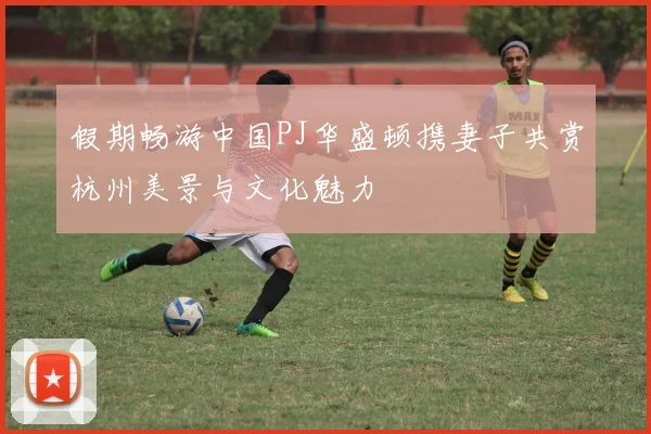 假期畅游中国PJ华盛顿携妻子共赏杭州美景与文化魅力