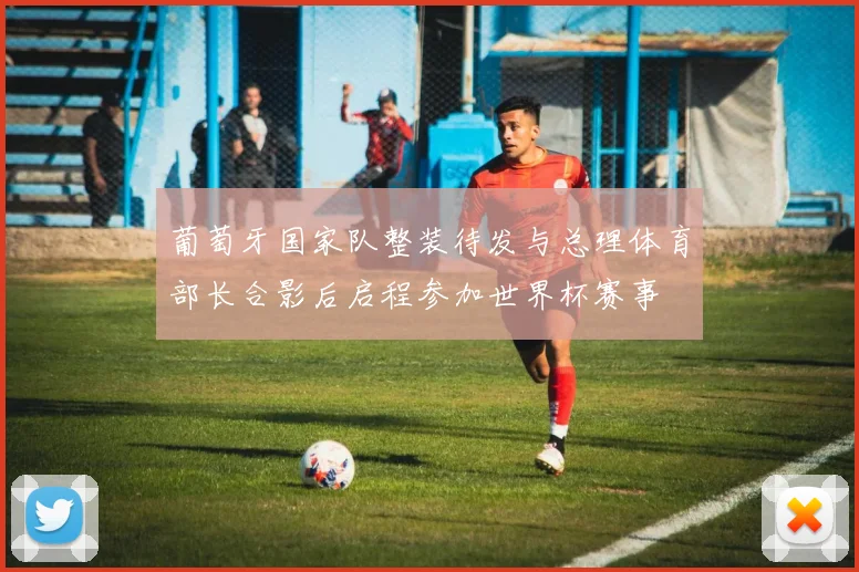 葡萄牙国家队整装待发与总理体育部长合影后启程参加世界杯赛事