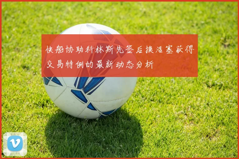 快船协助科林斯先签后换活塞获得交易特例的最新动态分析