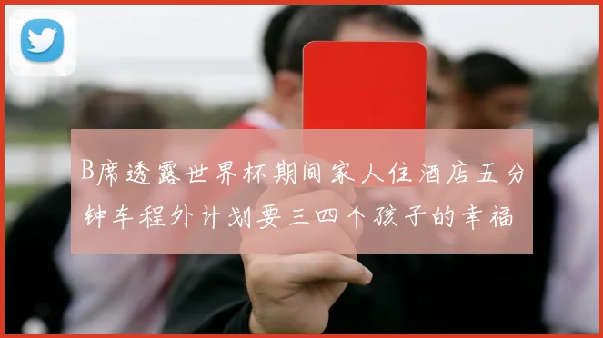 B席透露世界杯期间家人住酒店五分钟车程外计划要三四个孩子的幸福生活