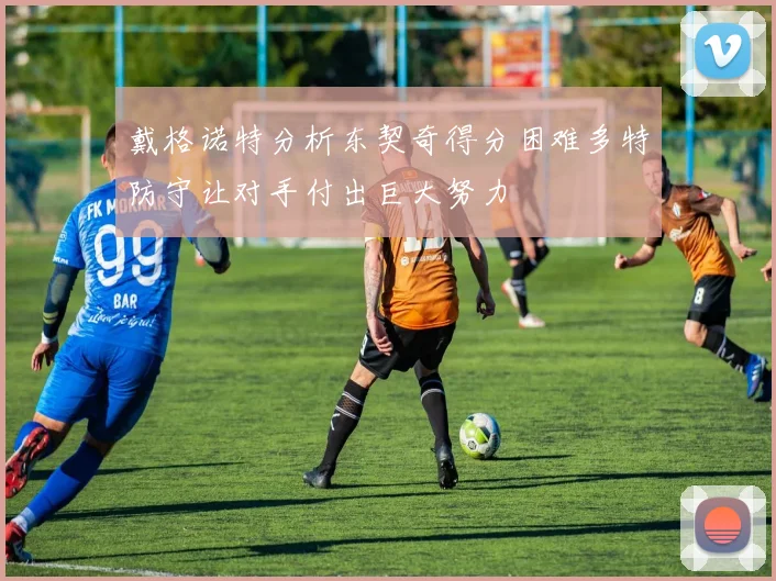 戴格诺特分析东契奇得分困难多特防守让对手付出巨大努力