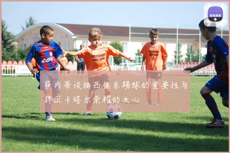 萨内蒂谈梅西快乐踢球的重要性与捍卫卡塔尔荣耀的决心