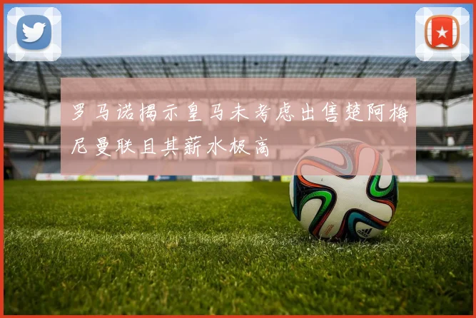 罗马诺揭示皇马未考虑出售楚阿梅尼曼联且其薪水极高