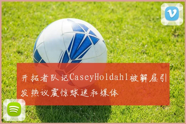 开拓者队记CaseyHoldahl被解雇引发热议震惊球迷和媒体