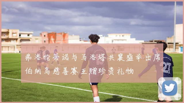 弗洛伦蒂诺与马洛塔共襄盛举出席伯纳乌慈善赛互赠珍贵礼物