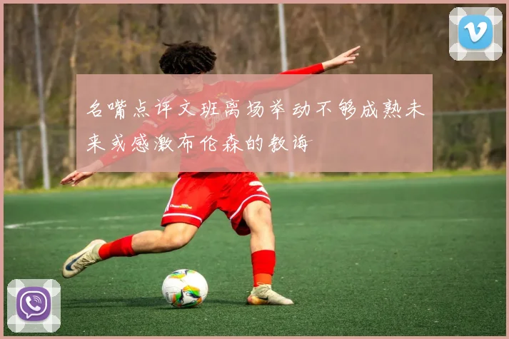 名嘴点评文班离场举动不够成熟未来或感激布伦森的教诲