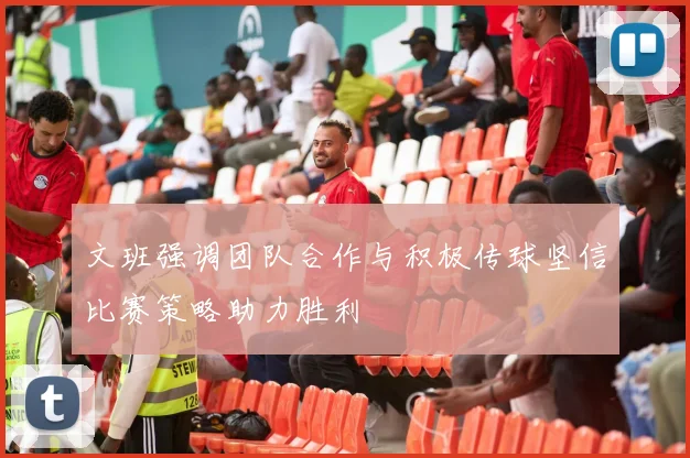 文班强调团队合作与积极传球坚信比赛策略助力胜利