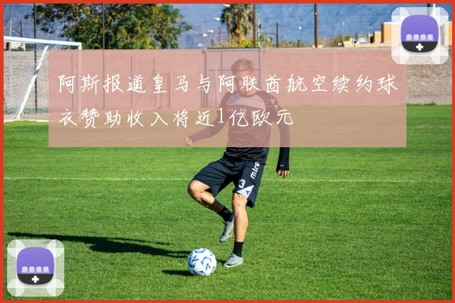 阿斯报道皇马与阿联酋航空续约球衣赞助收入将近1亿欧元