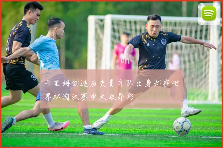 卡里姆创造历史青年队出身却在世界杯淘汰赛中大放异彩