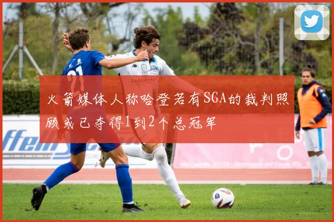 火箭媒体人称哈登若有SGA的裁判照顾或已夺得1到2个总冠军