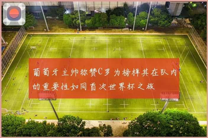 葡萄牙主帅称赞C罗为榜样其在队内的重要性如同首次世界杯之旅