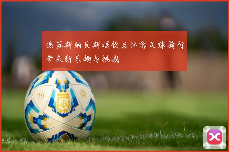 热苏斯纳瓦斯退役后怀念足球骑行带来新乐趣与挑战