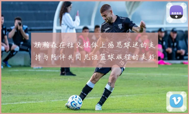 杨瀚森在社交媒体上感恩球迷的支持与陪伴共同见证篮球旅程的美好时刻