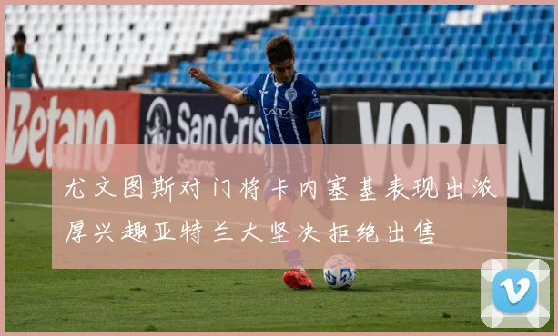 尤文图斯对门将卡内塞基表现出浓厚兴趣亚特兰大坚决拒绝出售