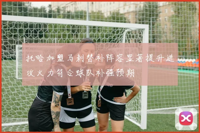 托哈加盟马刺替补阵容显著提升进攻火力符合球队补强预期