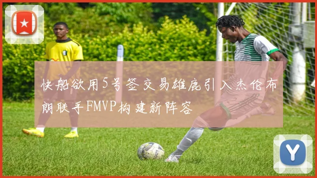 快船欲用5号签交易雄鹿引入杰伦布朗联手FMVP构建新阵容