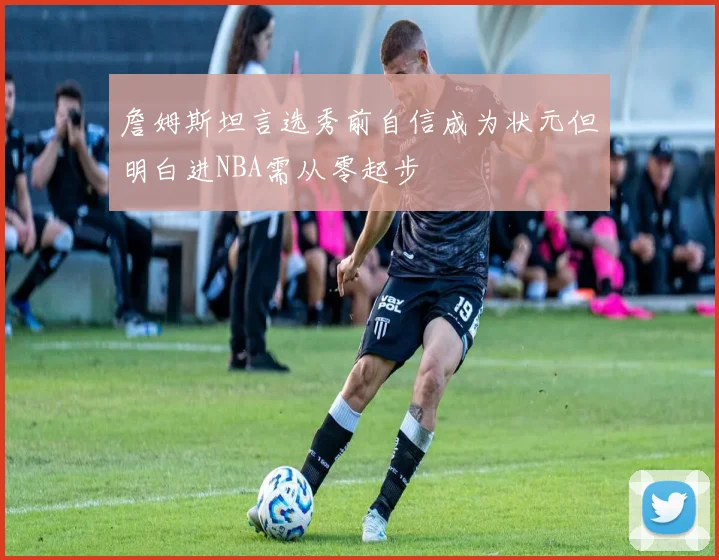 詹姆斯坦言选秀前自信成为状元但明白进NBA需从零起步