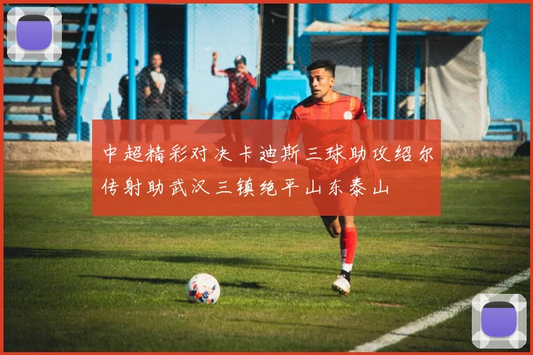 中超精彩对决卡迪斯三球助攻绍尔传射助武汉三镇绝平山东泰山