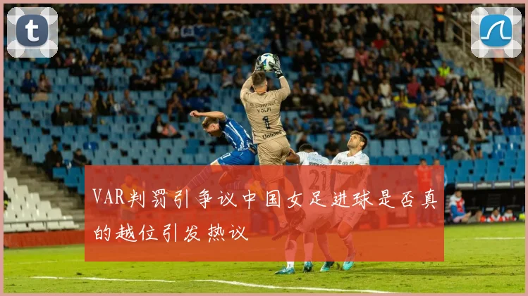 VAR判罚引争议中国女足进球是否真的越位引发热议