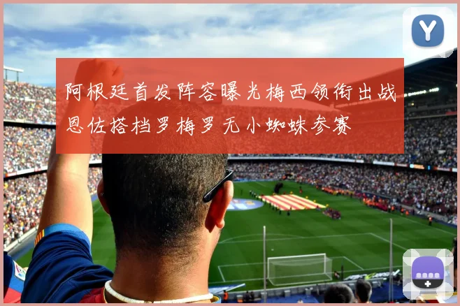阿根廷首发阵容曝光梅西领衔出战恩佐搭档罗梅罗无小蜘蛛参赛