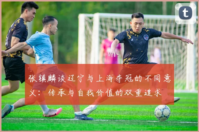 张镇麟谈辽宁与上海夺冠的不同意义：传承与自我价值的双重追求